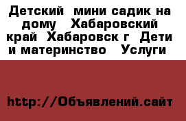 Детский  мини-садик на дому - Хабаровский край, Хабаровск г. Дети и материнство » Услуги   
